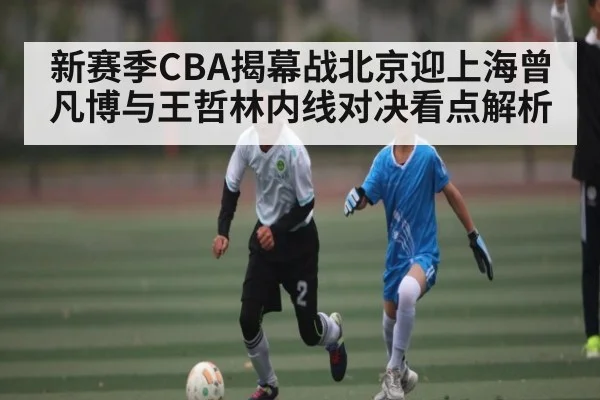 新赛季CBA揭幕战北京迎上海曾凡博与王哲林内线对决看点解析 - kaiyun app