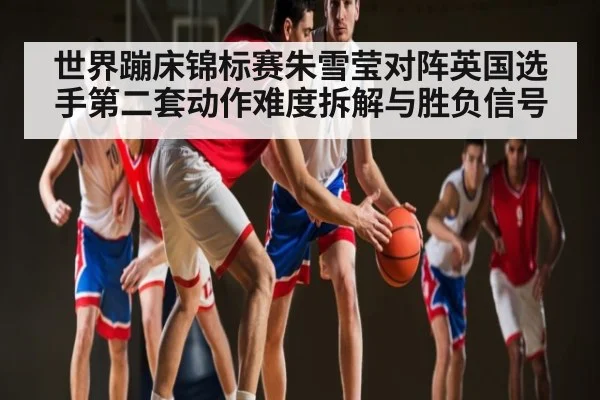 世界蹦床锦标赛朱雪莹对阵英国选手第二套动作难度拆解与胜负信号 - kaiyun app